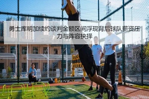 勇士库明加续约谈判金额区间浮现背后球队薪资压力与阵容抉择